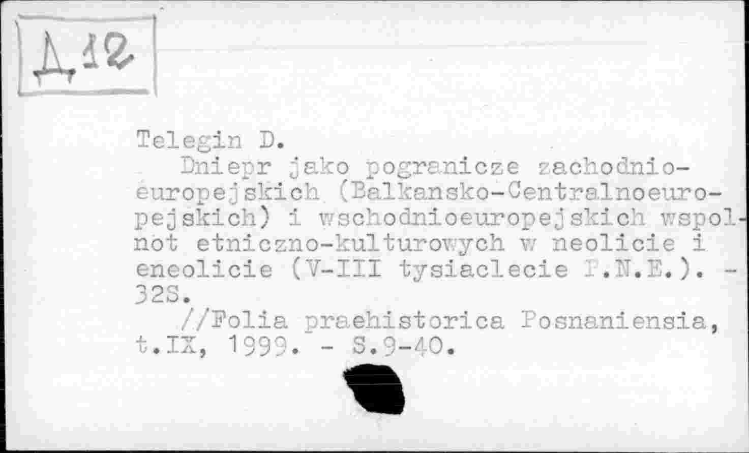 ﻿ДА
Telegin D.
Dniepr jako pogranicze zachodnio-europejskich. (Balkansko-Centralnoeuro-pe^skich) і wschodnioeuropejskich wspol not etniczno-kulturov.-ych w neolicie і eneolicie (V-III tysiaclecie l.N.E.). -32S. #
//Folia praehistorica Posnaniensia, t.IX, 1999. - S.9-40.